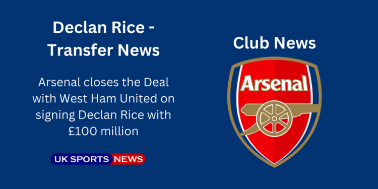 Arsenal closes Declan Rice deal with £100m